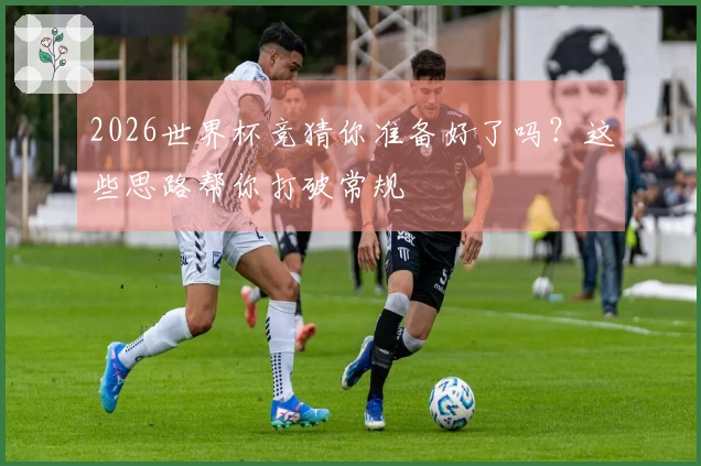 2026世界杯竞猜你准备好了吗？这些思路帮你打破常规